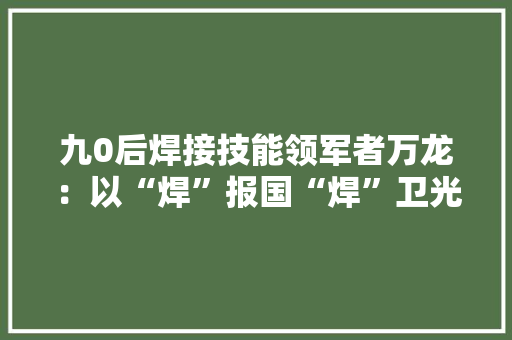 九0后焊接技能领军者万龙：以“焊”报国“焊”卫光彩 九0后焊接技能领军者万龙：以“焊”报国“焊”卫光彩 智能家居