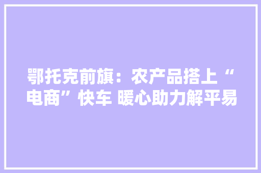 鄂托克前旗：农产品搭上“电商”快车 暖心助力解平易近忧