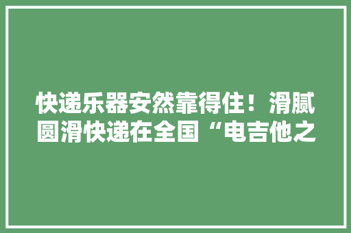 快递乐器安然靠得住！滑腻圆滑快递在全国“电吉他之都”打造样板