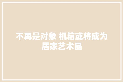 不再是对象 机箱或将成为居家艺术品 不再是对象 机箱或将成为居家艺术品 智能家居
