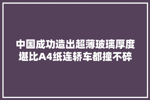 中国成功造出超薄玻璃厚度堪比A4纸连轿车都撞不碎？ 中国成功造出超薄玻璃厚度堪比A4纸连轿车都撞不碎？ 智能家居