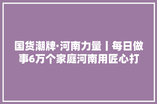 国货潮牌·河南力量丨每日做事6万个家庭河南用匠心打造家装品牌