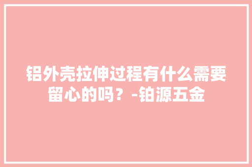 铝外壳拉伸过程有什么需要留心的吗？-铂源五金 铝外壳拉伸过程有什么需要留心的吗？-铂源五金 智能家居