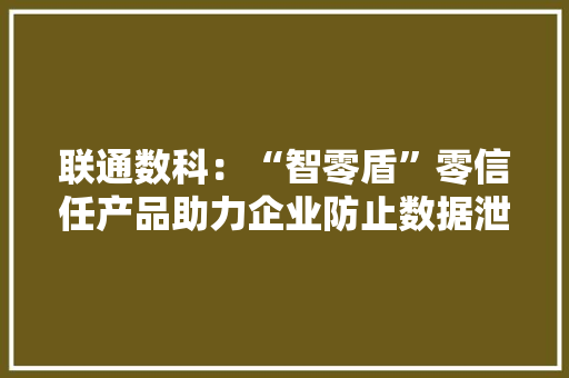 联通数科：“智零盾”零信任产品助力企业防止数据泄露