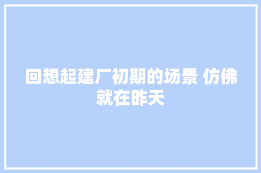 回想起建厂初期的场景 仿佛就在昨天