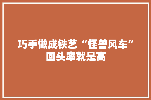巧手做成铁艺“怪兽风车”回头率就是高 巧手做成铁艺“怪兽风车”回头率就是高 智能科技
