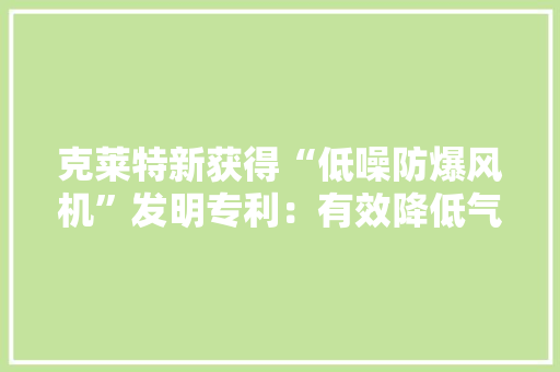 克莱特新获得“低噪防爆风机”发明专利：有效降低气流混乱与噪声 已广泛应用 克莱特新获得“低噪防爆风机”发明专利：有效降低气流混乱与噪声 已广泛应用 智能家居