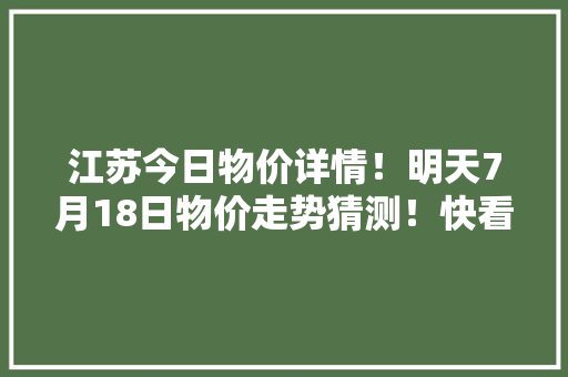 江苏今日物价详情！明天7月18日物价走势猜测！快看看别买亏了！ 江苏今日物价详情！明天7月18日物价走势猜测！快看看别买亏了！ 人工智能