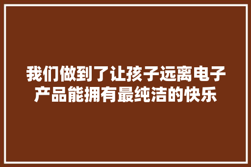 我们做到了让孩子远离电子产品能拥有最纯洁的快乐 我们做到了让孩子远离电子产品能拥有最纯洁的快乐 智能家居