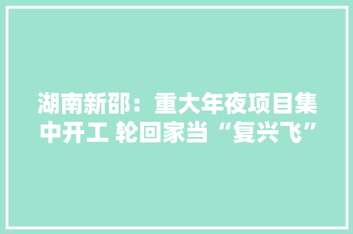 湖南新邵：重大年夜项目集中开工 轮回家当“复兴飞” 湖南新邵：重大年夜项目集中开工 轮回家当“复兴飞” 智能家居