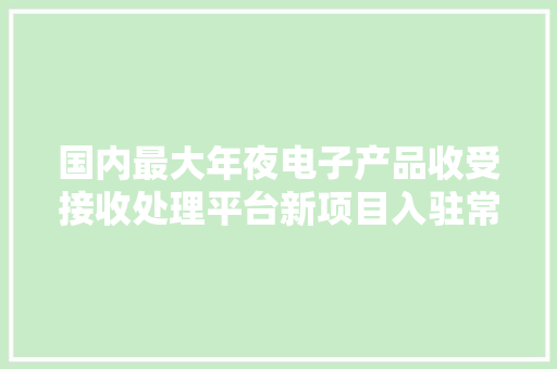 国内最大年夜电子产品收受接收处理平台新项目入驻常州 国内最大年夜电子产品收受接收处理平台新项目入驻常州 智能科技