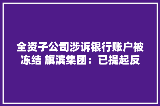 全资子公司涉诉银行账户被冻结 旗滨集团：已提起反诉 全资子公司涉诉银行账户被冻结 旗滨集团：已提起反诉 智能科技