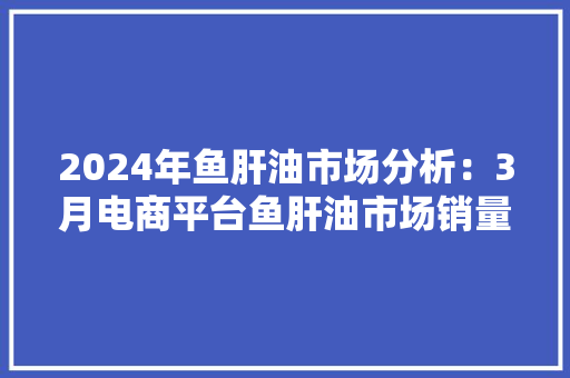 2024年鱼肝油市场分析：3月电商平台鱼肝油市场销量约61万件 2024年鱼肝油市场分析：3月电商平台鱼肝油市场销量约61万件 智能科技