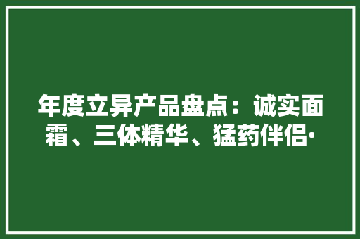 年度立异产品盘点：诚实面霜、三体精华、猛药伴侣···