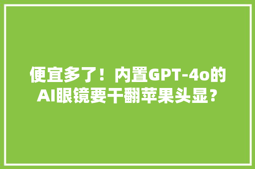 便宜多了！内置GPT-4o的AI眼镜要干翻苹果头显？ 便宜多了！内置GPT-4o的AI眼镜要干翻苹果头显？ 互联通信