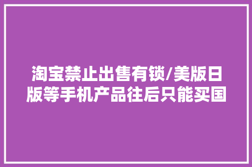 淘宝禁止出售有锁/美版日版等手机产品往后只能买国行了 淘宝禁止出售有锁/美版日版等手机产品往后只能买国行了 智能家居
