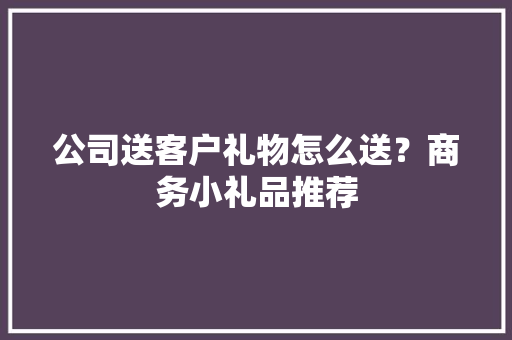 公司送客户礼物怎么送？商务小礼品推荐 公司送客户礼物怎么送？商务小礼品推荐 智能家居