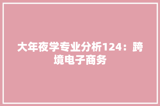 大年夜学专业分析124：跨境电子商务 大年夜学专业分析124：跨境电子商务 人工智能