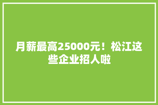 月薪最高25000元！松江这些企业招人啦