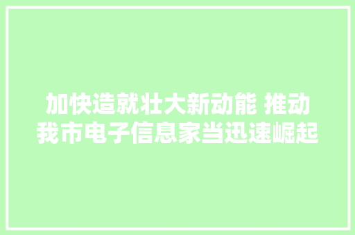 加快造就壮大新动能 推动我市电子信息家当迅速崛起“怀化智造”加速快跑