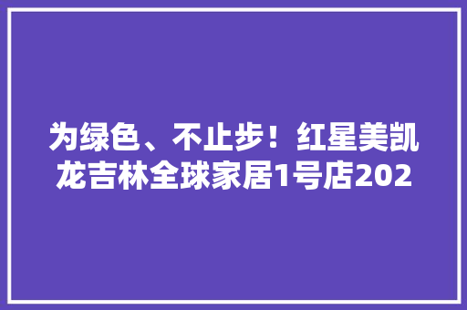 为绿色、不止步！红星美凯龙吉林全球家居1号店2023年绿色环保周系列活动圆满落幕