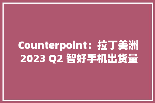 Counterpoint：拉丁美洲 2023 Q2 智好手机出货量同比降 15.6% 受地区经济危机影响 Counterpoint：拉丁美洲 2023 Q2 智好手机出货量同比降 15.6% 受地区经济危机影响 互联通信