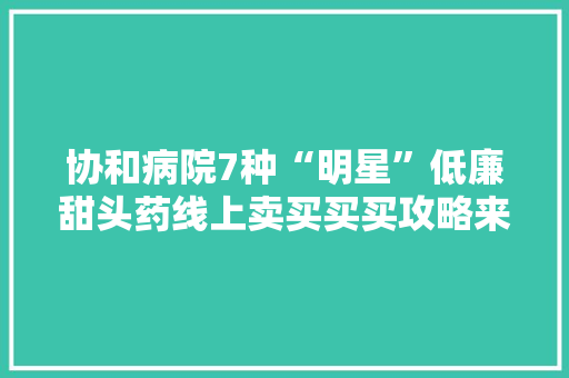 协和病院7种“明星”低廉甜头药线上卖买买买攻略来了 协和病院7种“明星”低廉甜头药线上卖买买买攻略来了 智能家居