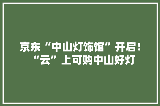 京东“中山灯饰馆”开启！“云”上可购中山好灯 京东“中山灯饰馆”开启！“云”上可购中山好灯 智能家居