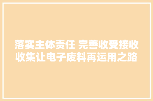 落实主体责任 完善收受接收收集让电子废料再运用之路更通行