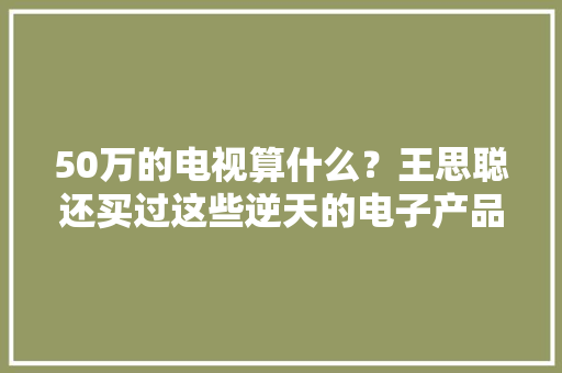 50万的电视算什么？王思聪还买过这些逆天的电子产品！