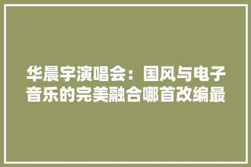 华晨宇演唱会：国风与电子音乐的完美融合哪首改编最抓耳？ 华晨宇演唱会：国风与电子音乐的完美融合哪首改编最抓耳？ 互联通信