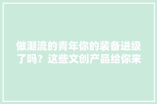 做潮流的青年你的装备进级了吗？这些文创产品给你来加分！丨青春生活节 做潮流的青年你的装备进级了吗？这些文创产品给你来加分！丨青春生活节 互联通信