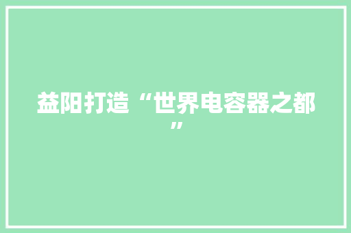 益阳打造“世界电容器之都” 益阳打造“世界电容器之都” 互联通信