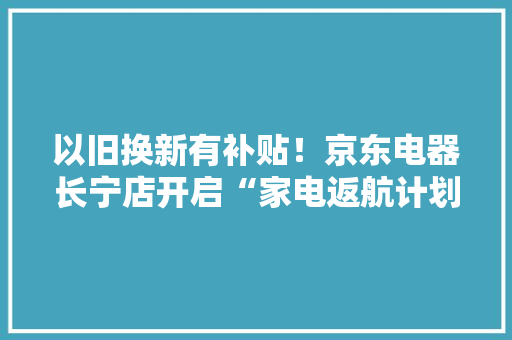 以旧换新有补贴！京东电器长宁店开启“家电返航计划” 以旧换新有补贴！京东电器长宁店开启“家电返航计划” 人工智能