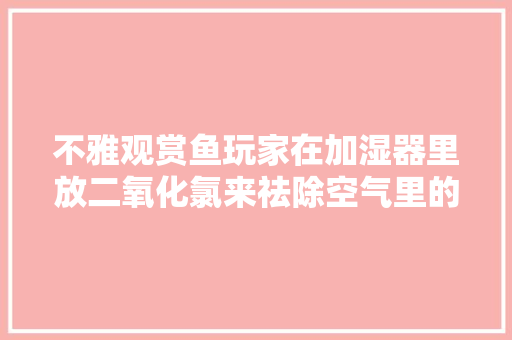 不雅观赏鱼玩家在加湿器里放二氧化氯来祛除空气里的病毒这招靠谱吗 不雅观赏鱼玩家在加湿器里放二氧化氯来祛除空气里的病毒这招靠谱吗 互联通信