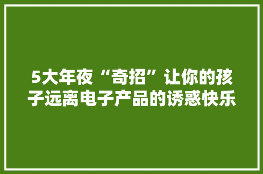 5大年夜“奇招”让你的孩子远离电子产品的诱惑快乐成长！ 5大年夜“奇招”让你的孩子远离电子产品的诱惑快乐成长！ 人工智能