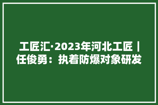 工匠汇·2023年河北工匠｜任俊勇：执着防爆对象研发的探索者 工匠汇·2023年河北工匠｜任俊勇：执着防爆对象研发的探索者 人工智能