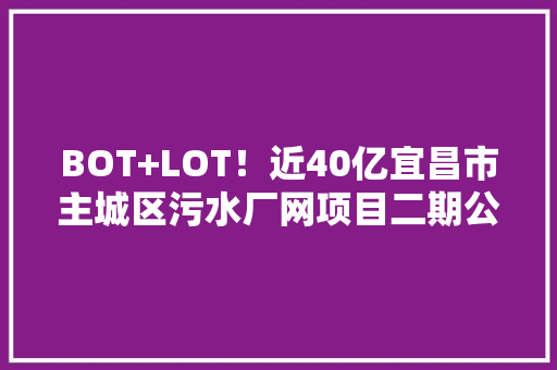BOT+LOT！近40亿宜昌市主城区污水厂网项目二期公开招标 BOT+LOT！近40亿宜昌市主城区污水厂网项目二期公开招标 智能科技