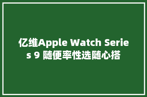 亿维Apple Watch Series 9 随便率性选随心搭 亿维Apple Watch Series 9 随便率性选随心搭 智能科技