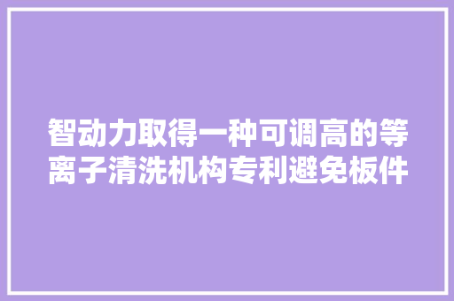 智动力取得一种可调高的等离子清洗机构专利避免板件与清洗器发生刚性碰撞 智动力取得一种可调高的等离子清洗机构专利避免板件与清洗器发生刚性碰撞 智能科技
