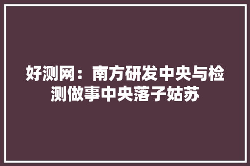 好测网：南方研发中央与检测做事中央落子姑苏 好测网：南方研发中央与检测做事中央落子姑苏 互联通信