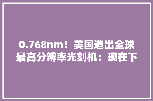 0.768nm！美国造出全球最高分辨率光刻机：现在下单6个月可交货 0.768nm！美国造出全球最高分辨率光刻机：现在下单6个月可交货 互联通信