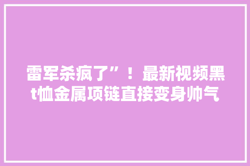 雷军杀疯了”！最新视频黑t恤金属项链直接变身帅气男大年夜” 雷军杀疯了”！最新视频黑t恤金属项链直接变身帅气男大年夜” 智能家居