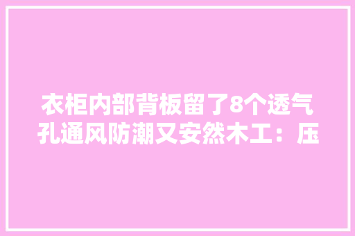 衣柜内部背板留了8个透气孔通风防潮又安然木工：压根不用留 衣柜内部背板留了8个透气孔通风防潮又安然木工：压根不用留 互联通信