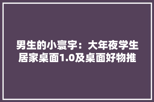 男生的小寰宇：大年夜学生居家桌面1.0及桌面好物推荐 男生的小寰宇：大年夜学生居家桌面1.0及桌面好物推荐 互联通信