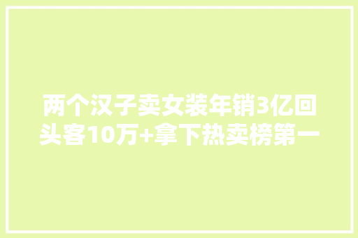 两个汉子卖女装年销3亿回头客10万+拿下热卖榜第一 两个汉子卖女装年销3亿回头客10万+拿下热卖榜第一 互联通信