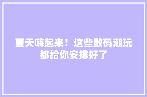 夏天嗨起来！这些数码潮玩都给你安排好了