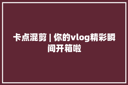 卡点混剪 | 你的vlog精彩瞬间开箱啦 卡点混剪 | 你的vlog精彩瞬间开箱啦 智能科技