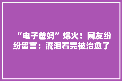 “电子爸妈”爆火！网友纷纷留言：流泪看完被治愈了 “电子爸妈”爆火！网友纷纷留言：流泪看完被治愈了 互联通信