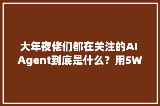 大年夜佬们都在关注的AI Agent到底是什么？用5W1H分析框架拆解AI Agent 大年夜佬们都在关注的AI Agent到底是什么？用5W1H分析框架拆解AI Agent 人工智能
